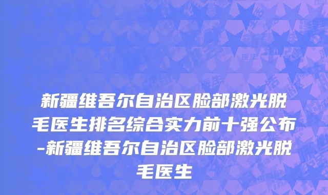 新疆维吾尔自治区脸部激光脱毛医生排名综合实力前十强公布-新疆维吾尔自治区脸部激光脱毛医生