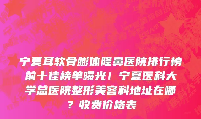 宁夏耳软骨膨体隆鼻医院排行榜前十佳榜单曝光！宁夏医科大学总医院整形美容科地址在哪？收费价格表