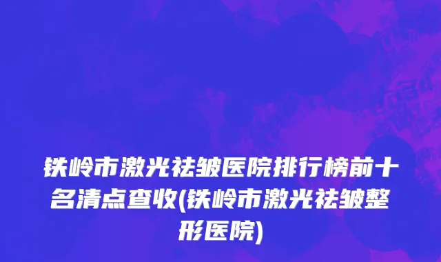 铁岭市激光祛皱医院排行榜前十名清点查收(铁岭市激光祛皱整形医院)