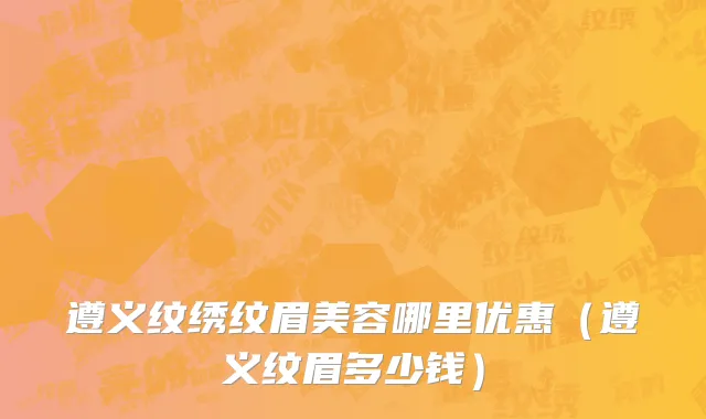 遵义纹绣纹眉美容哪里优惠（遵义纹眉多少钱）