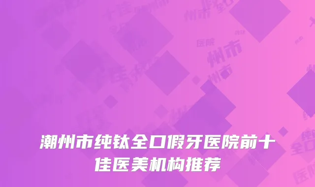 潮州市纯钛全口假牙医院前十佳医美机构推荐