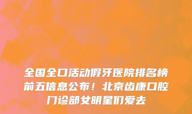 全国全口活动假牙医院排名榜前五信息公布！北京齿康口腔门诊部女明星们爱去