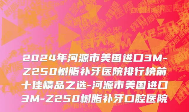 2024年河源市美国进口3M-Z250树脂补牙医院排行榜前十佳精品之选-河源市美国进口3M-Z250树脂补牙口腔医院