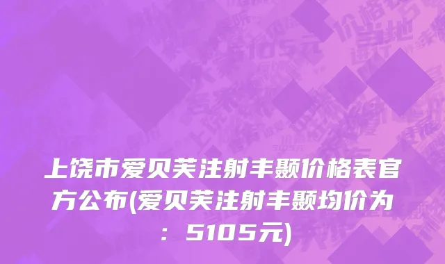 上饶市爱贝芙注射丰颞价格表官方公布(爱贝芙注射丰颞均价为：5105元)