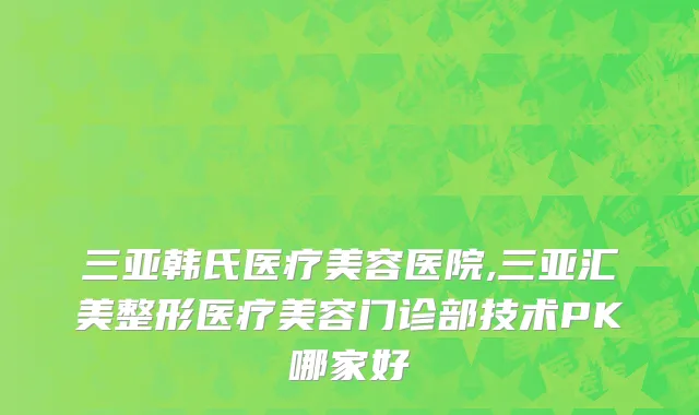 三亚韩氏医疗美容医院,三亚汇美整形医疗美容门诊部技术PK哪家好