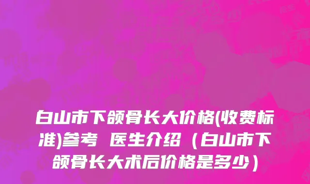 白山市下颌骨长大价格(收费标准)参考 医生介绍（白山市下颌骨长大术后价格是多少）