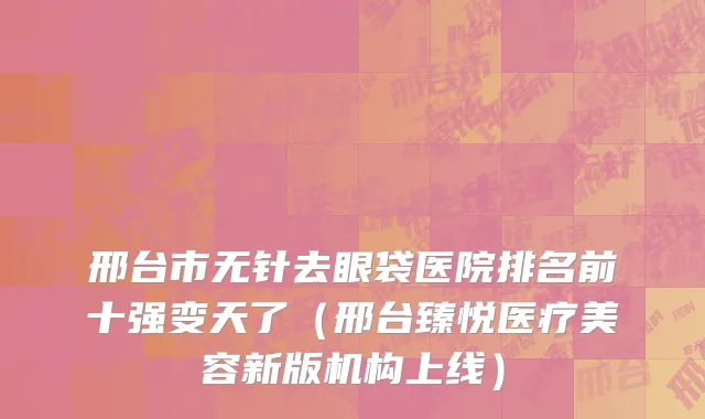 邢台市无针去眼袋医院排名前十强变天了（邢台臻悦医疗美容新版机构上线）