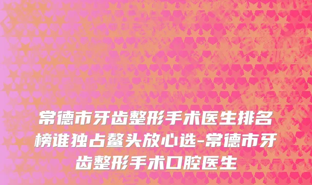 常德市牙齿整形手术医生排名榜谁独占鳌头放心选-常德市牙齿整形手术口腔医生
