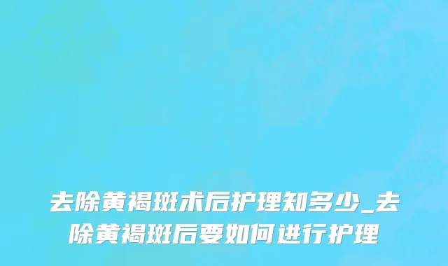去除黄褐斑术后护理知多少_去除黄褐斑后要如何进行护理