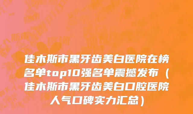 佳木斯市黑牙齿美白医院在榜名单top10强名单震撼发布（佳木斯市黑牙齿美白口腔医院人气口碑实力汇总）
