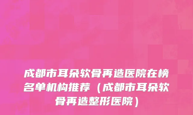 成都市耳朵软骨再造医院在榜名单机构推荐（成都市耳朵软骨再造整形医院）