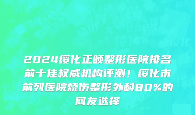 2024绥化正颌整形医院排名前十佳权威机构评测！绥化市前列医院烧伤整形外科80%的网友选择