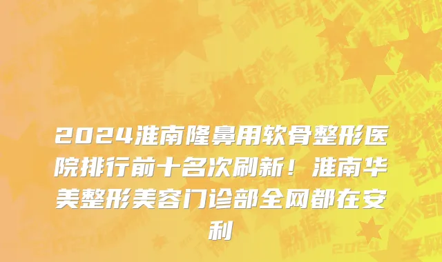 2024淮南隆鼻用软骨整形医院排行前十名次刷新!淮南华美整形美容门诊部全网都在安利