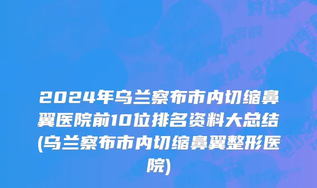 2024年乌兰察布市内切缩鼻翼医院前10位排名资料大总结(乌兰察布市内切缩鼻翼整形医院)