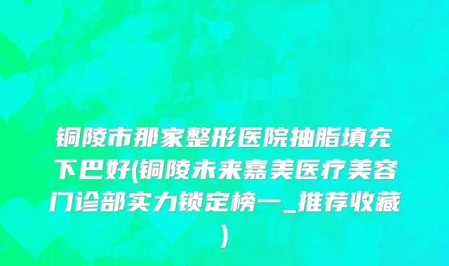 铜陵市那家整形医院抽脂填充下巴好(铜陵未来嘉美医疗美容门诊部实力锁定榜一_推荐收藏)