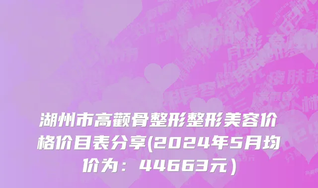 湖州市高颧骨整形整形美容价格价目表分享(2024年5月均价为：44663元）