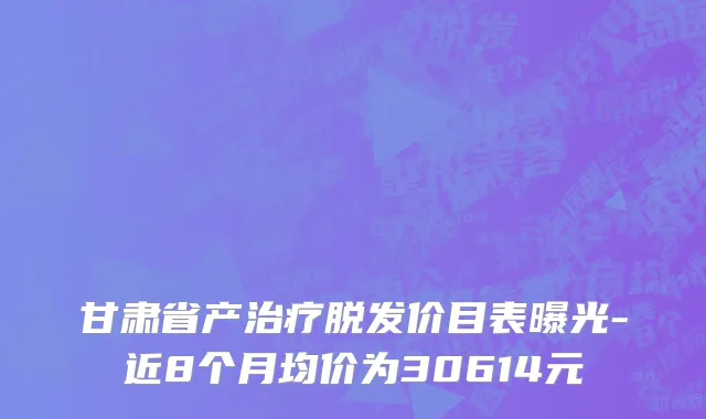 甘肃省产治疗脱发价目表曝光-近8个月均价为30614元