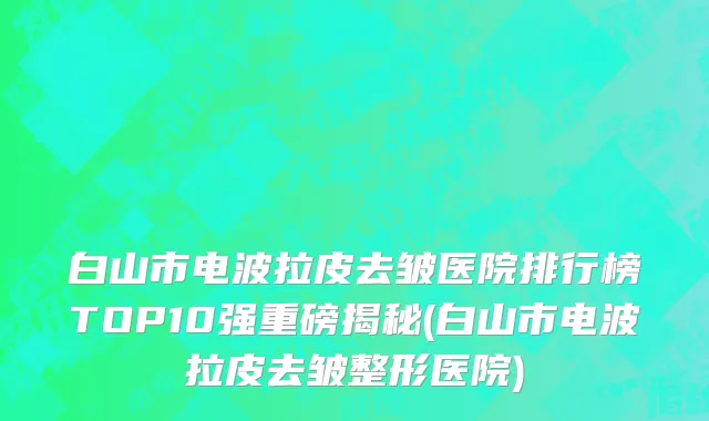 白山市电波拉皮去皱医院排行榜TOP10强重磅揭秘(白山市电波拉皮去皱整形医院)