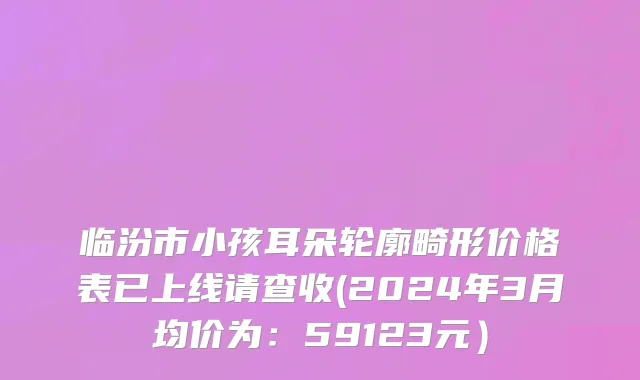 临汾市小孩耳朵轮廓畸形价格表已上线请查收(2024年3月均价为：59123元）