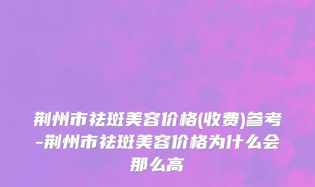 荆州市祛斑美容价格(收费)参考-荆州市祛斑美容价格为什么会那么高