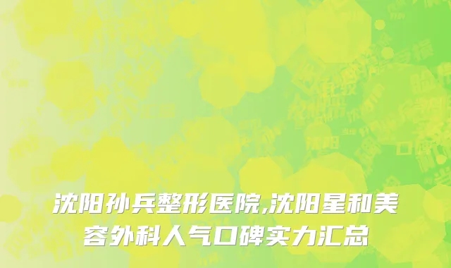 沈阳孙兵整形医院,沈阳星和美容外科人气口碑实力汇总