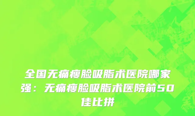 全国无痛瘦脸吸脂术医院哪家强：无痛瘦脸吸脂术医院前50佳比拼