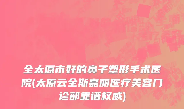 全太原市好的鼻子塑形手术医院(太原云全斯嘉丽医疗美容门诊部靠谱权威)