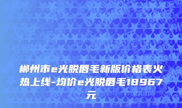 郴州市e光脱唇毛新版价格表火热上线-均价e光脱唇毛18967元