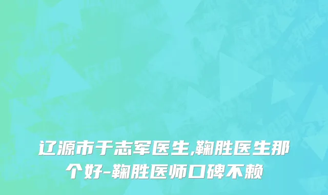 辽源市于志军医生,鞠胜医生那个好-鞠胜医师口碑不赖