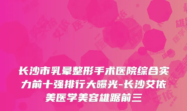 长沙市乳晕整形手术医院综合实力前十强排行大曝光-长沙艾依美医学美容雄踞前三