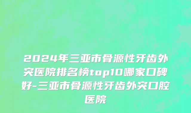 2024年三亚市骨源性牙齿外突医院排名榜top10哪家口碑好-三亚市骨源性牙齿外突口腔医院