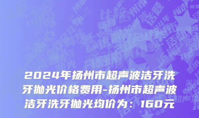 2024年扬州市超声波洁牙洗牙抛光价格费用-扬州市超声波洁牙洗牙抛光均价为：160元