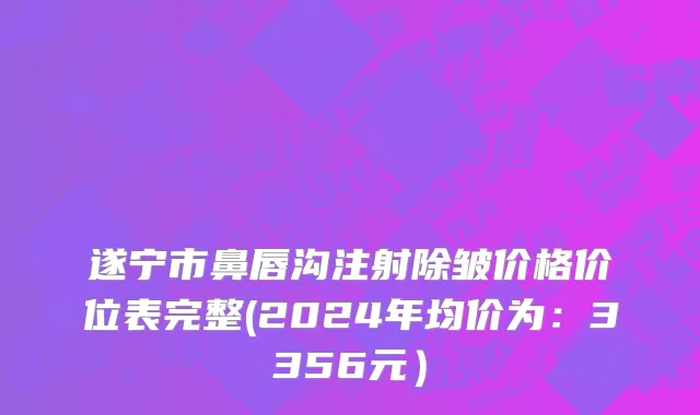 遂宁市鼻唇沟注射除皱价格价位表完整(2024年均价为：3356元）