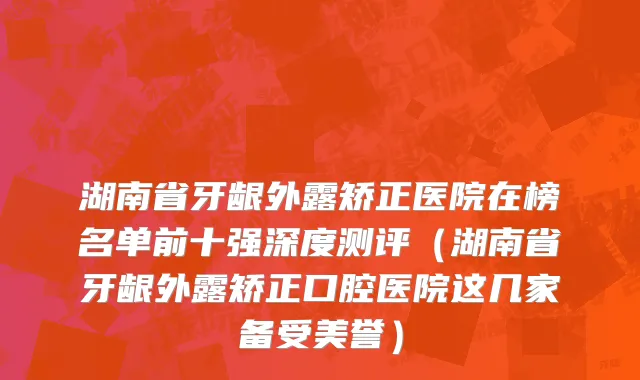 湖南省牙龈外露矫正医院在榜名单前十强深度测评（湖南省牙龈外露矫正口腔医院这几家备受美誉）