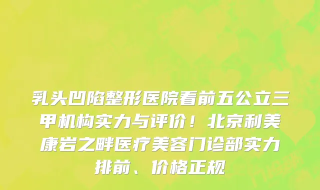 乳头凹陷整形医院看前五公立三甲机构实力与评价!北京利美康岩之畔医疗美容门诊部实力排前、价格正规