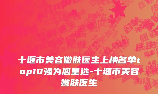 十堰市美容嫩肤医生上榜名单top10强为您星选-十堰市美容嫩肤医生