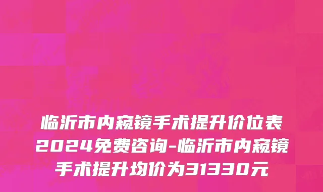 临沂市内窥镜手术提升价位表2024免费咨询-临沂市内窥镜手术提升均价为31330元
