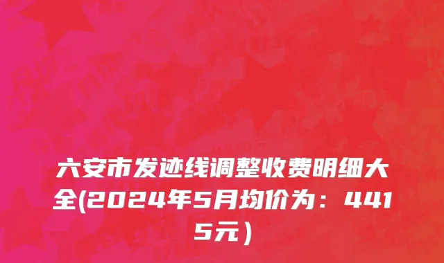 六安市发迹线调整收费明细大全(2024年5月均价为：4415元）