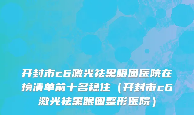 开封市c6激光祛黑眼圈医院在榜清单前十名稳住（开封市c6激光祛黑眼圈整形医院）