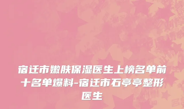 宿迁市嫩肤保湿医生上榜名单前十名单爆料-宿迁市石亭亭整形医生