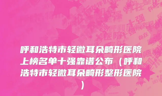 呼和浩特市轻微耳朵畸形医院上榜名单十强靠谱公布（呼和浩特市轻微耳朵畸形整形医院）