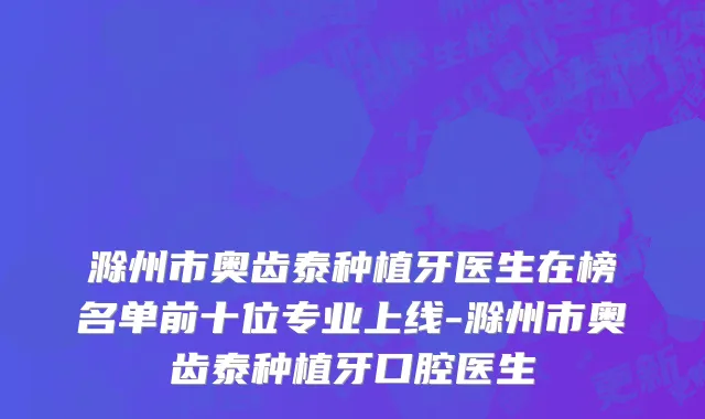 滁州市奥齿泰种植牙医生在榜名单前十位专业上线-滁州市奥齿泰种植牙口腔医生
