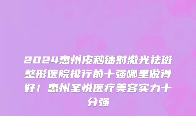 2024惠州皮秒镭射激光祛斑整形医院排行前十强哪里做得好!惠州圣悦医疗美容实力十分强
