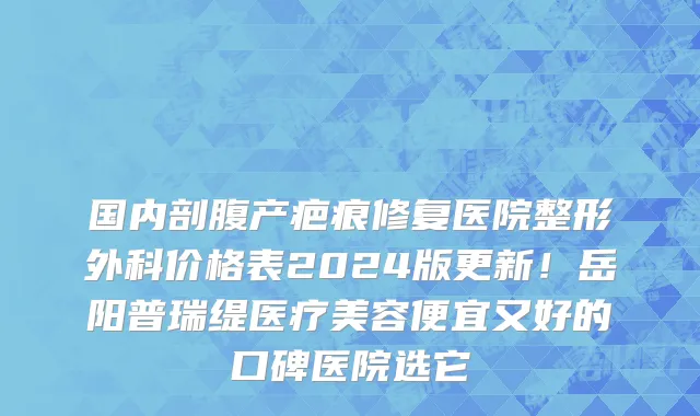 国内剖腹产疤痕修复医院整形外科价格表2024版更新!岳阳普瑞缇医疗美容便宜又好的口碑医院选它