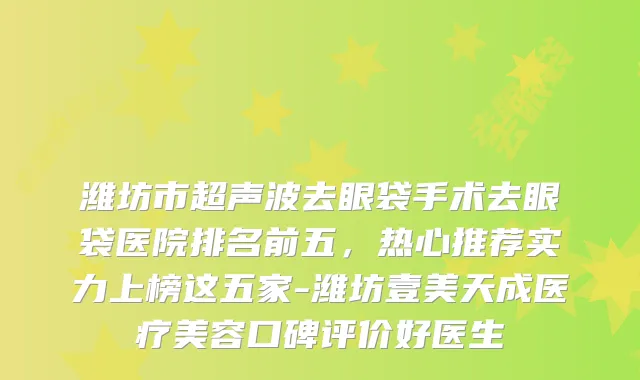 潍坊市超声波去眼袋手术去眼袋医院排名前五，热心推荐实力上榜这五家-潍坊壹美天成医疗美容口碑评价好医生