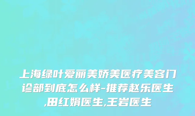 上海绿叶爱丽美娇美医疗美容门诊部到底怎么样-推荐赵乐医生,田红娟医生,王岩医生