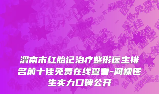 渭南市红胎记治疗整形医生排名前十佳免费在线查看-阎棣医生实力口碑公开