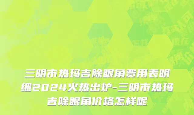 三明市热玛吉除眼角费用表明细2024火热出炉-三明市热玛吉除眼角价格怎样呢