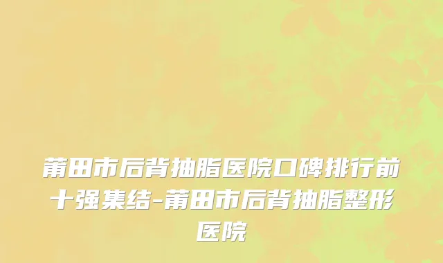 莆田市后背抽脂医院口碑排行前十强集结-莆田市后背抽脂整形医院