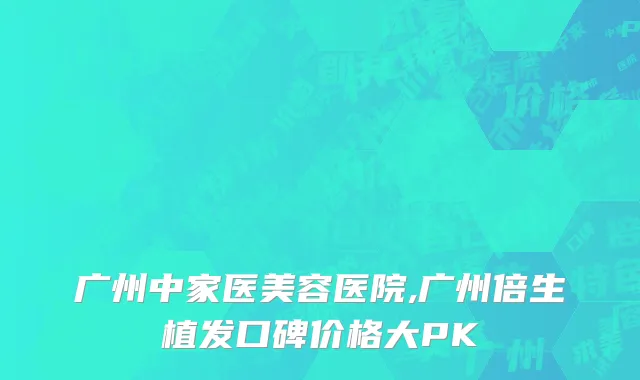 广州中家医美容医院,广州倍生植发口碑价格大PK